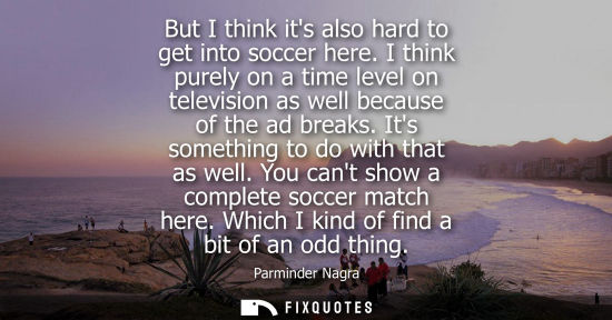 Small: But I think its also hard to get into soccer here. I think purely on a time level on television as well
