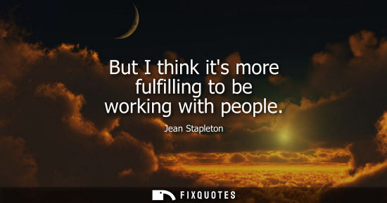 Small: But I think its more fulfilling to be working with people