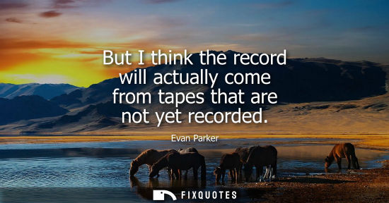 Small: But I think the record will actually come from tapes that are not yet recorded