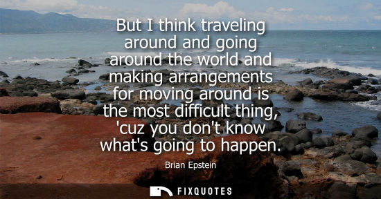 Small: But I think traveling around and going around the world and making arrangements for moving around is th