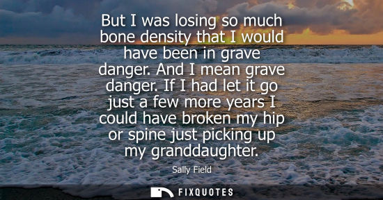 Small: But I was losing so much bone density that I would have been in grave danger. And I mean grave danger.