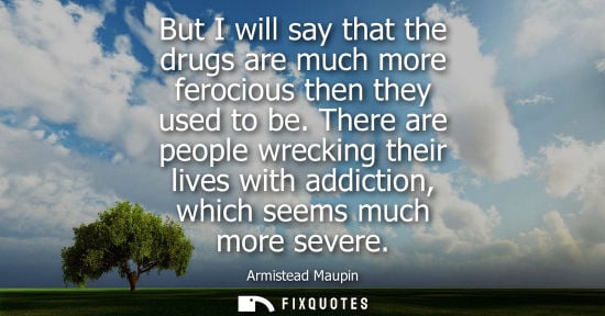 Small: But I will say that the drugs are much more ferocious then they used to be. There are people wrecking t