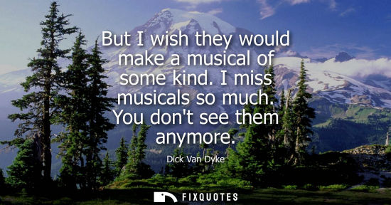 Small: But I wish they would make a musical of some kind. I miss musicals so much. You dont see them anymore