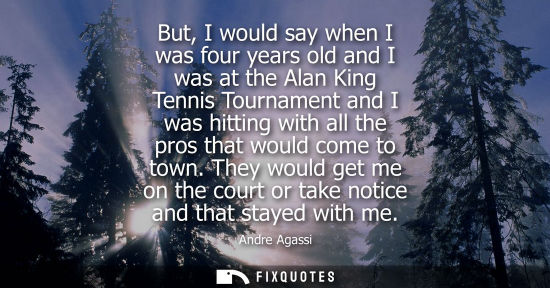 Small: But, I would say when I was four years old and I was at the Alan King Tennis Tournament and I was hitti
