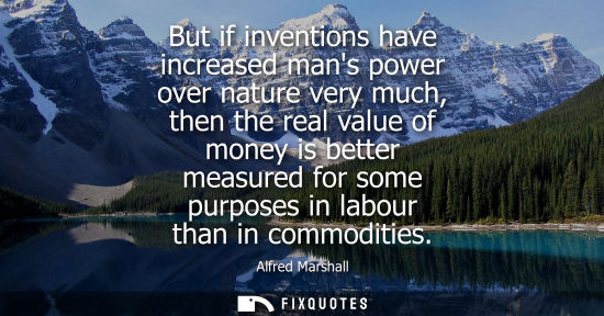 Small: But if inventions have increased mans power over nature very much, then the real value of money is bett