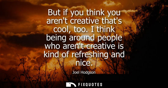 Small: But if you think you arent creative thats cool, too. I think being around people who arent creative is 