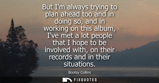 Small: But Im always trying to plan ahead too and in doing so, and in working on this album, Ive met a lot peo
