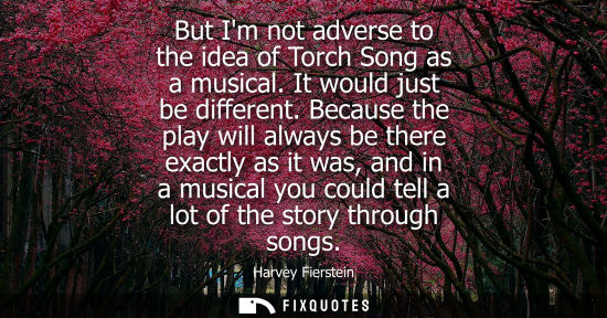 Small: But Im not adverse to the idea of Torch Song as a musical. It would just be different. Because the play