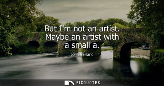 Small: But Im not an artist. Maybe an artist with a small a