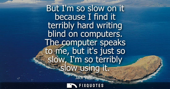 Small: But Im so slow on it because I find it terribly hard writing blind on computers. The computer speaks to