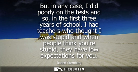 Small: But in any case, I did poorly on the tests and so, in the first three years of school, I had teachers who thou