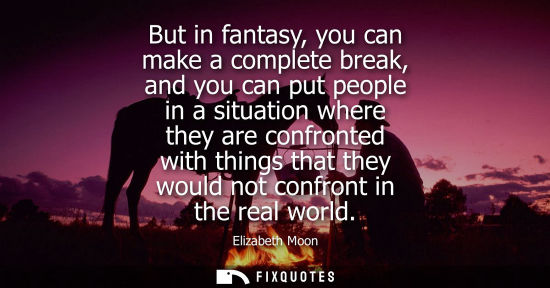 Small: But in fantasy, you can make a complete break, and you can put people in a situation where they are con