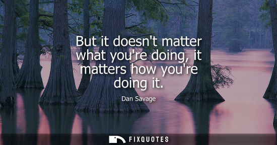 Small: But it doesnt matter what youre doing, it matters how youre doing it