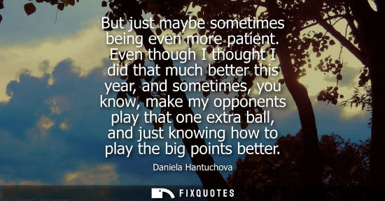 Small: But just maybe sometimes being even more patient. Even though I thought I did that much better this year, and 