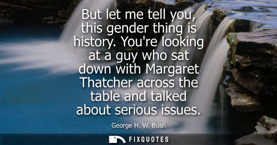 Small: But let me tell you, this gender thing is history. Youre looking at a guy who sat down with Margaret Th