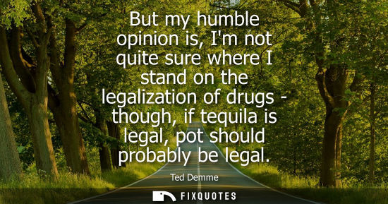 Small: But my humble opinion is, Im not quite sure where I stand on the legalization of drugs - though, if teq