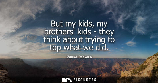 Small: But my kids, my brothers kids - they think about trying to top what we did