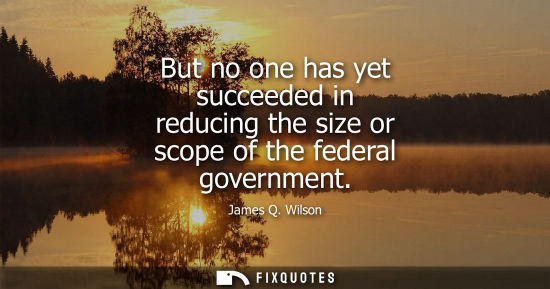 Small: But no one has yet succeeded in reducing the size or scope of the federal government