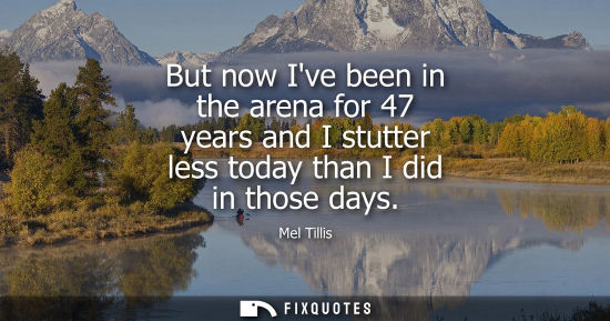 Small: But now Ive been in the arena for 47 years and I stutter less today than I did in those days