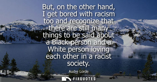 Small: But, on the other hand, I get bored with racism too and recognize that there are still many things to b