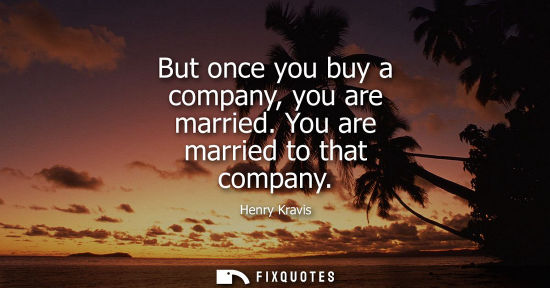 Small: But once you buy a company, you are married. You are married to that company
