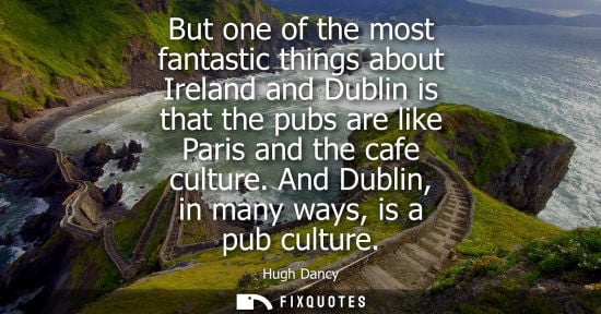 Small: But one of the most fantastic things about Ireland and Dublin is that the pubs are like Paris and the c
