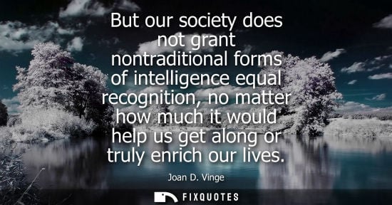 Small: But our society does not grant nontraditional forms of intelligence equal recognition, no matter how mu