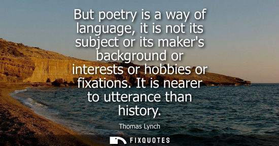 Small: But poetry is a way of language, it is not its subject or its makers background or interests or hobbies