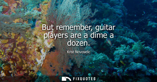 Small: But remember, guitar players are a dime a dozen
