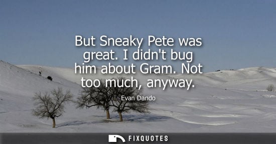 Small: But Sneaky Pete was great. I didnt bug him about Gram. Not too much, anyway