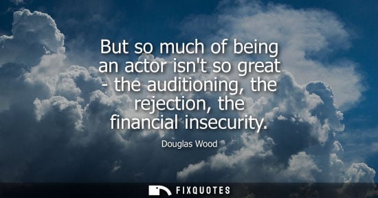 Small: But so much of being an actor isnt so great - the auditioning, the rejection, the financial insecurity