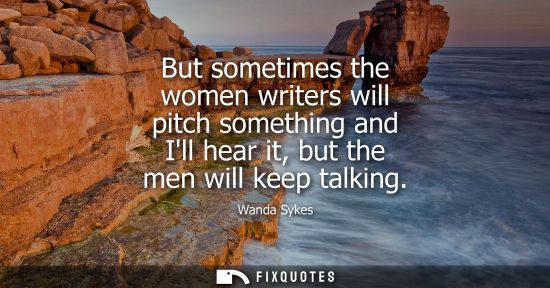 Small: But sometimes the women writers will pitch something and Ill hear it, but the men will keep talking