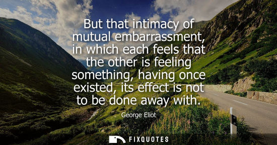 Small: But that intimacy of mutual embarrassment, in which each feels that the other is feeling something, hav