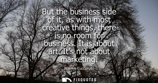 Small: But the business side of it, as with most creative things, there is no room for business. It is about a