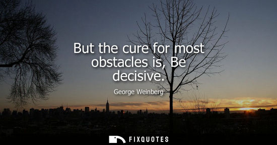 Small: But the cure for most obstacles is, Be decisive