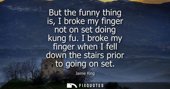 Small: But the funny thing is, I broke my finger not on set doing kung fu. I broke my finger when I fell down 