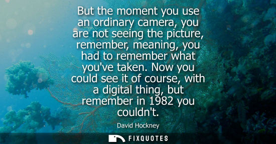 Small: But the moment you use an ordinary camera, you are not seeing the picture, remember, meaning, you had t