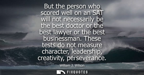 Small: But the person who scored well on an SAT will not necessarily be the best doctor or the best lawyer or 
