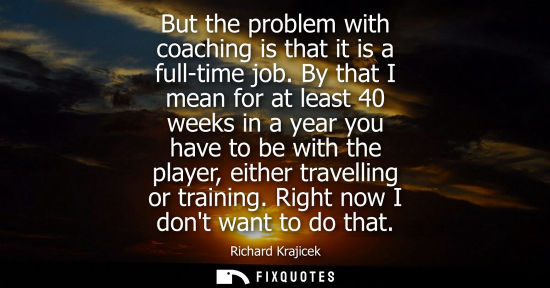 Small: But the problem with coaching is that it is a full-time job. By that I mean for at least 40 weeks in a year yo