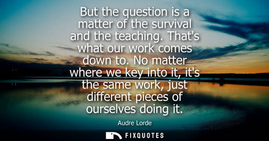 Small: But the question is a matter of the survival and the teaching. Thats what our work comes down to. No matter wh