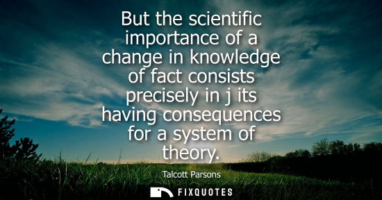 Small: But the scientific importance of a change in knowledge of fact consists precisely in j its having conse