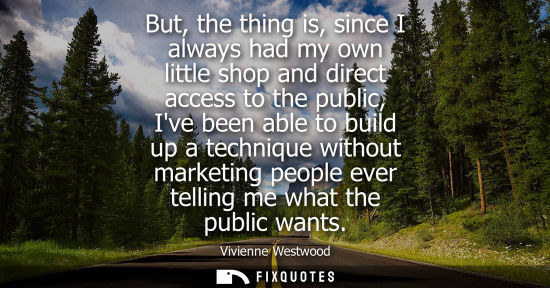 Small: But, the thing is, since I always had my own little shop and direct access to the public, Ive been able