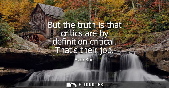 Small: But the truth is that critics are by definition critical. Thats their job