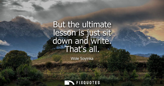 Small: But the ultimate lesson is just sit down and write. Thats all