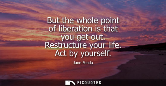 Small: But the whole point of liberation is that you get out. Restructure your life. Act by yourself