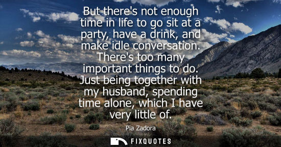 Small: But theres not enough time in life to go sit at a party, have a drink, and make idle conversation. Ther