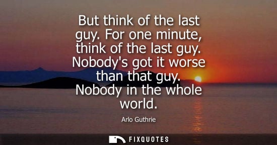 Small: But think of the last guy. For one minute, think of the last guy. Nobodys got it worse than that guy. N