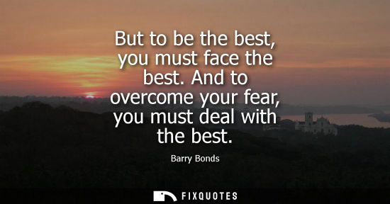 Small: But to be the best, you must face the best. And to overcome your fear, you must deal with the best