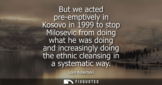 Small: But we acted pre-emptively in Kosovo in 1999 to stop Milosevic from doing what he was doing and increasingly d