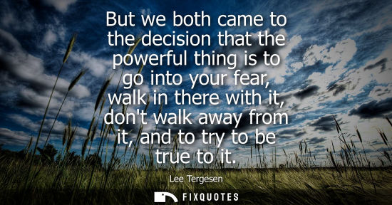 Small: But we both came to the decision that the powerful thing is to go into your fear, walk in there with it, dont 